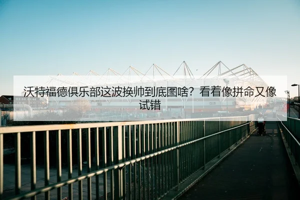 沃特福德俱乐部这波换帅到底图啥？看着像拼命又像试错