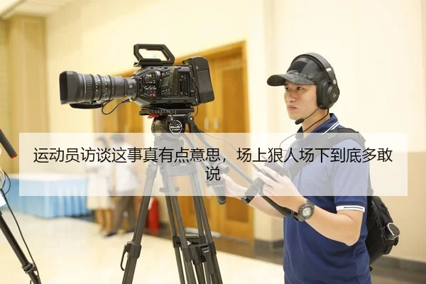运动员访谈这事真有点意思，场上狠人场下到底多敢说