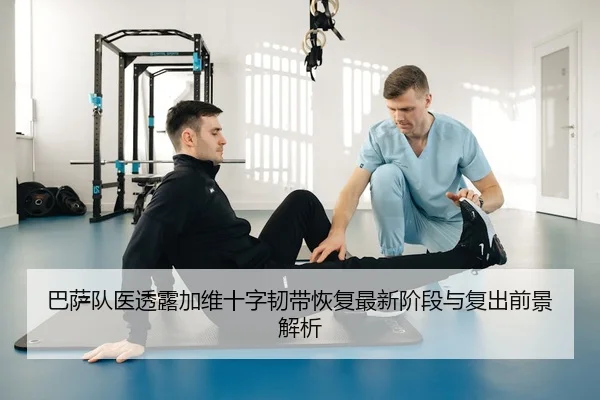 巴萨队医透露加维十字韧带恢复最新阶段与复出前景解析
