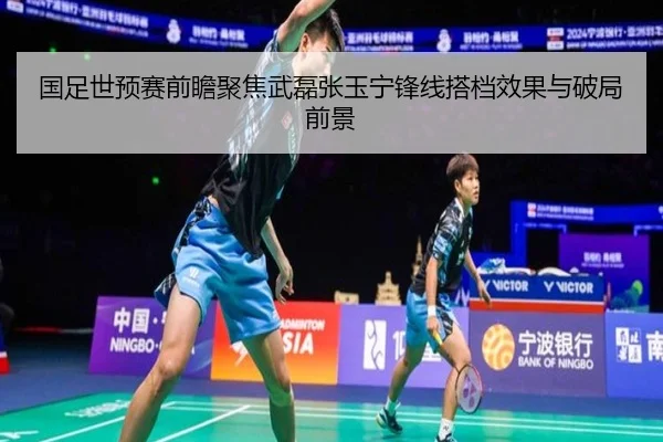 国足世预赛前瞻聚焦武磊张玉宁锋线搭档效果与破局前景