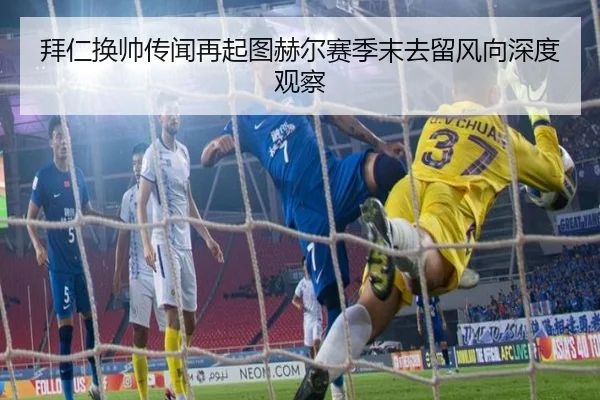拜仁换帅传闻再起图赫尔赛季末去留风向深度观察