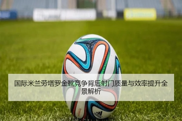 国际米兰劳塔罗金靴竞争背后射门质量与效率提升全景解析