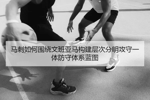 马刺如何围绕文班亚马构建层次分明攻守一体防守体系蓝图