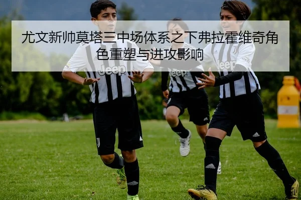 尤文新帅莫塔三中场体系之下弗拉霍维奇角色重塑与进攻影响