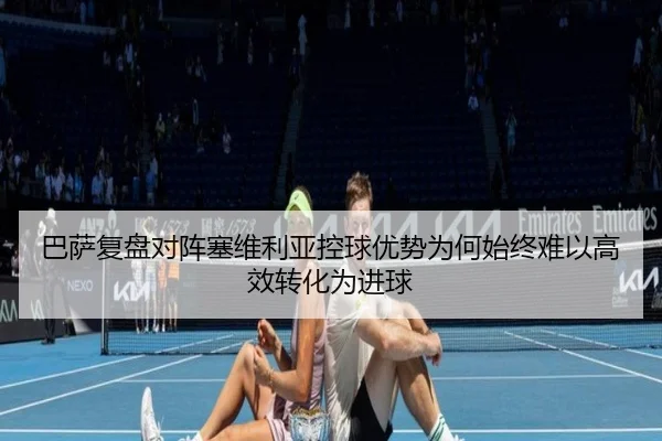 巴萨复盘对阵塞维利亚控球优势为何始终难以高效转化为进球