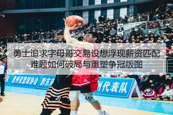 勇士追求字母哥交易设想浮现薪资匹配难题如何破局与重塑争冠版图